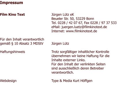 Impressum   Film Kino Text 	Jürgen Lütz eK	 	Beueler Str. 50, 53229 Bonn 	Tel. 0228 / 42 07 67, Fax 0228 / 97 37 533  	eMail: juergen.luetz@filmkinotext.de 	Internet: www.filmkinotext.de  Für den Inhalt verantwortlich gemäß § 10 Absatz 3 MDStV 	Jürgen Lütz  Haftungshinweis 	Trotz sorgfältiger inhaltlicher Kontrolle 	übernehmen wir keine Haftung für die  	Inhalte externer Links. 	Für den Inhalt der verlinkten Seiten  	sind ausschließlich deren Betreiber  	verantwortlich.  Webdesign 	Type & Media Kurt Höffgen